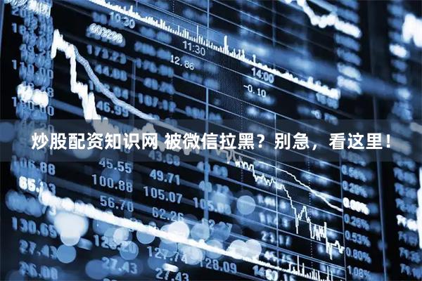 炒股配资知识网 被微信拉黑？别急，看这里！