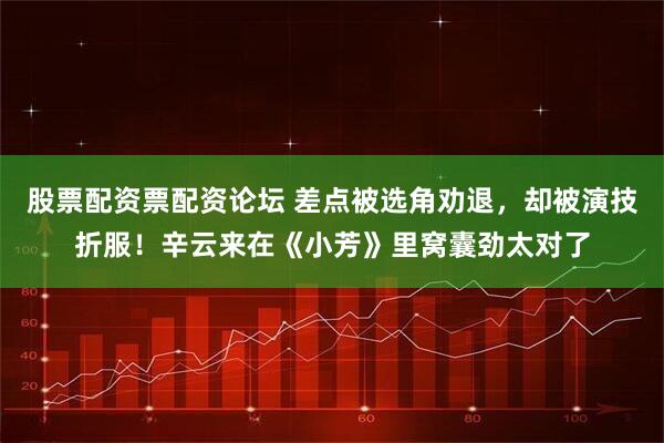 股票配资票配资论坛 差点被选角劝退，却被演技折服！辛云来在《小芳》里窝囊劲太对了