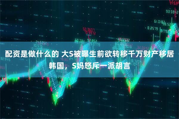 配资是做什么的 大S被曝生前欲转移千万财产移居韩国，S妈怒斥一派胡言