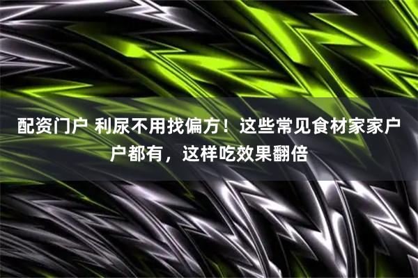 配资门户 利尿不用找偏方！这些常见食材家家户户都有，这样吃效果翻倍