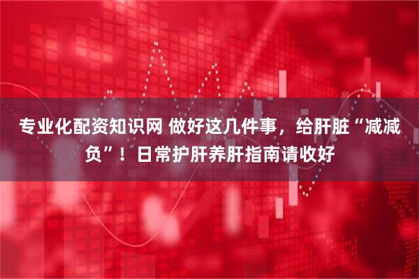 专业化配资知识网 做好这几件事，给肝脏“减减负”！日常护肝养肝指南请收好