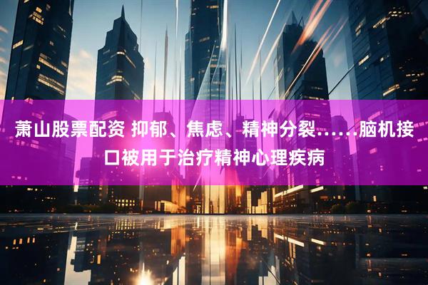 萧山股票配资 抑郁、焦虑、精神分裂……脑机接口被用于治疗精神心理疾病