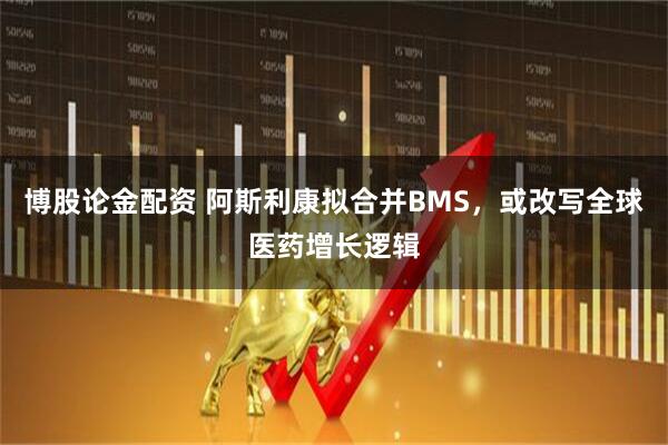 博股论金配资 阿斯利康拟合并BMS，或改写全球医药增长逻辑