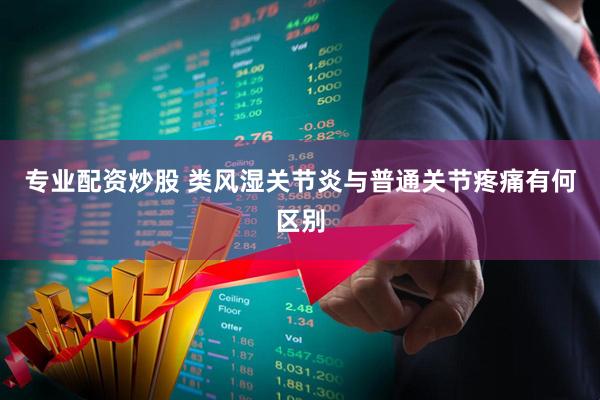 专业配资炒股 类风湿关节炎与普通关节疼痛有何区别